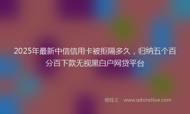 2025年最新中信信用卡被拒隔多久，归纳五个百分百下款无视黑白户网贷平台