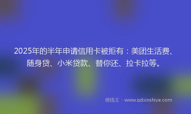 2025年的半年申请信用卡被拒有：美团生活费、随身贷、小米贷款、替你还、拉卡拉等。