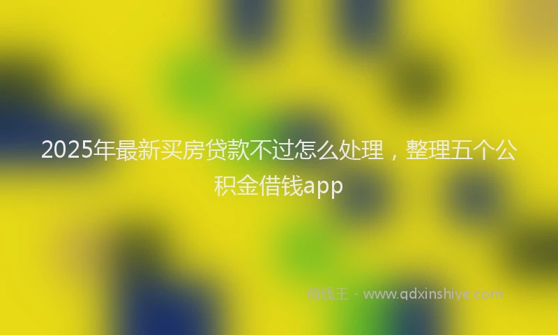 2025年最新买房贷款不过怎么处理，整理五个公积金借钱app