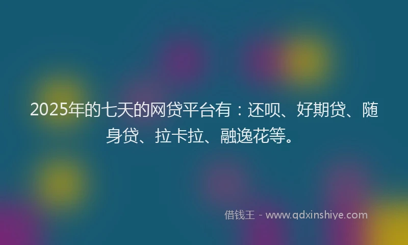 2025年的七天的网贷平台有：还呗、好期贷、随身贷、拉卡拉、融逸花等。