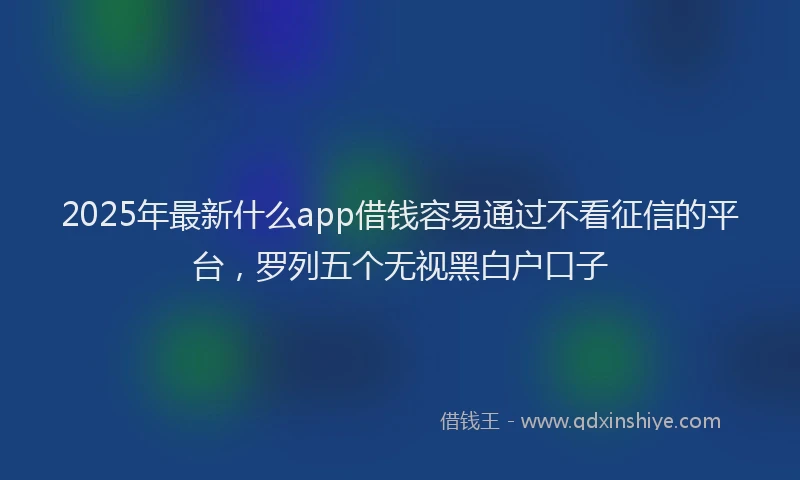 2025年最新什么app借钱容易通过不看征信的平台，罗列五个无视黑白户口子