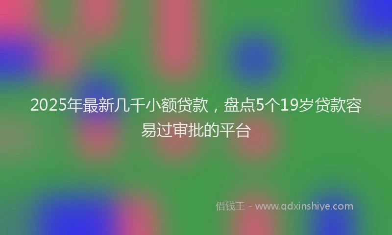2025年最新几千小额贷款，盘点5个19岁贷款容易过审批的平台