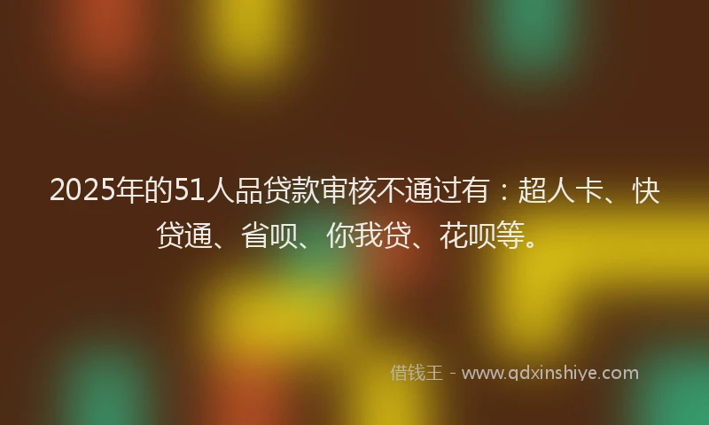 2025年的51人品贷款审核不通过有：超人卡、快贷通、省呗、你我贷、花呗等。