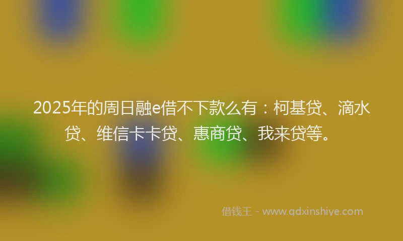 2025年的周日融e借不下款么有：柯基贷、滴水贷、维信卡卡贷、惠商贷、我来贷等。