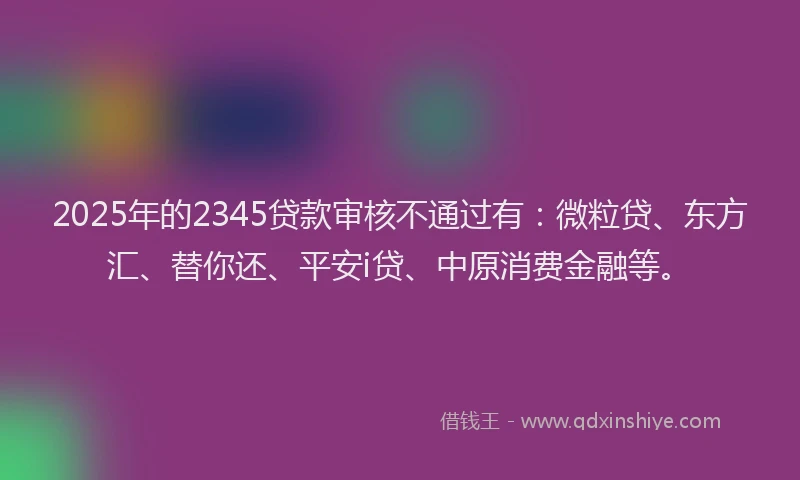 2025年的2345贷款审核不通过有：微粒贷、东方汇、替你还、平安i贷、中原消费金融等。