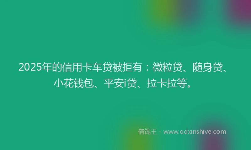 2025年的信用卡车贷被拒有：微粒贷、随身贷、小花钱包、平安i贷、拉卡拉等。