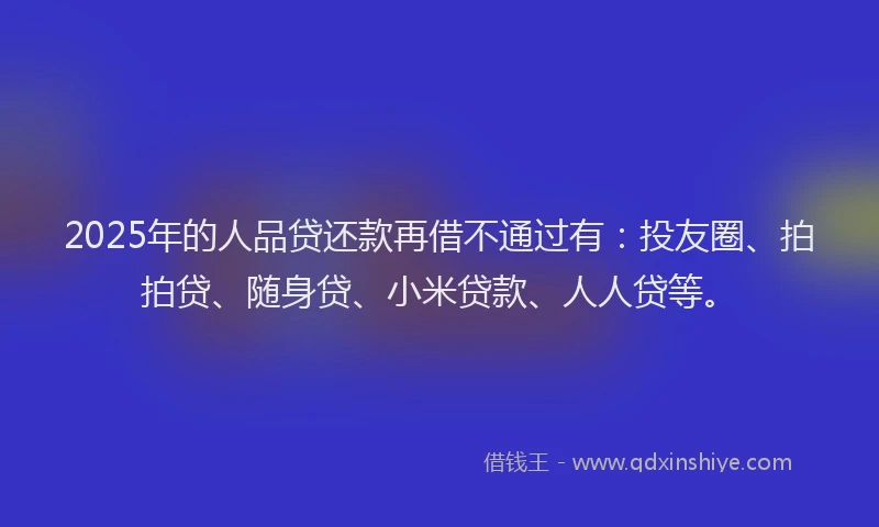 2025年的人品贷还款再借不通过有：投友圈、拍拍贷、随身贷、小米贷款、人人贷等。