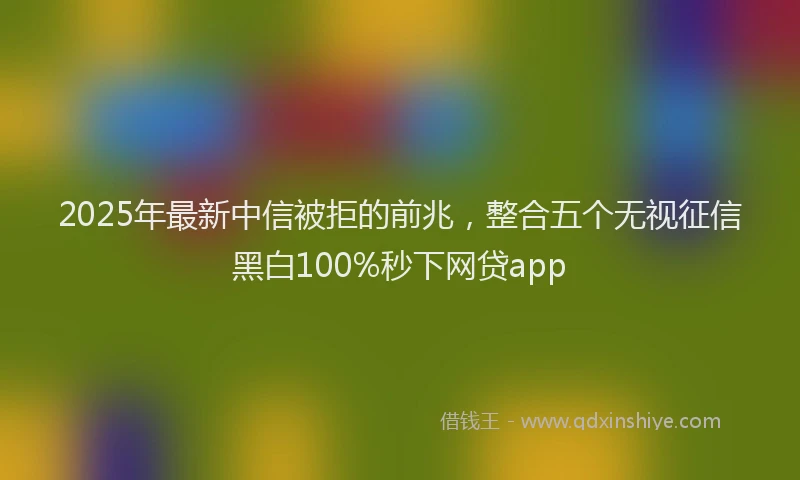 2025年最新中信被拒的前兆，整合五个无视征信黑白100%秒下网贷app