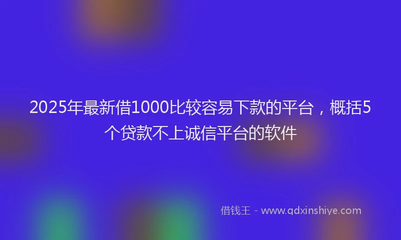 2025年最新借1000比较容易下款的平台，概括5个贷款不上诚信平台的软件