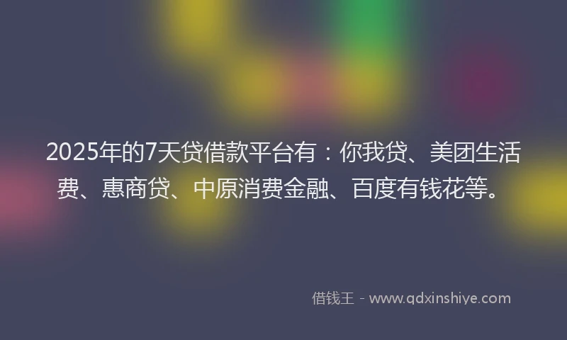 2025年的7天贷借款平台有：你我贷、美团生活费、惠商贷、中原消费金融、百度有钱花等。