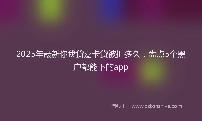 2025年最新你我贷嘉卡贷被拒多久，盘点5个黑户都能下的app