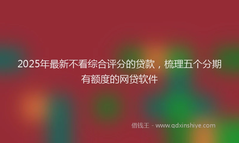 2025年最新不看综合评分的贷款，梳理五个分期有额度的网贷软件