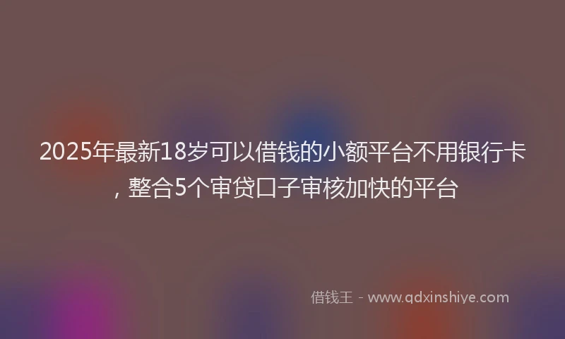 2025年最新18岁可以借钱的小额平台不用银行卡，整合5个审贷口子审核加快的平台