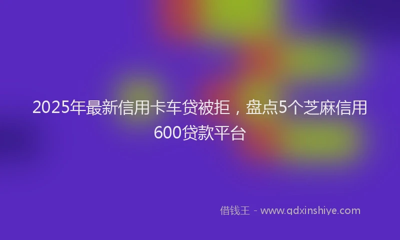 2025年最新信用卡车贷被拒，盘点5个芝麻信用600贷款平台