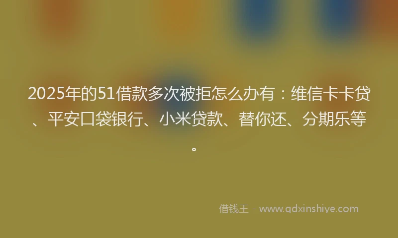 2025年的51借款多次被拒怎么办有：维信卡卡贷、平安口袋银行、小米贷款、替你还、分期乐等。