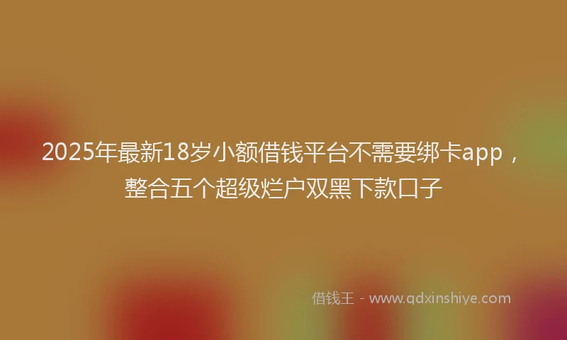 2025年最新18岁小额借钱平台不需要绑卡app，整合五个超级烂户双黑下款口子