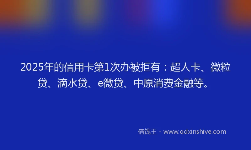 2025年的信用卡第1次办被拒有：超人卡、微粒贷、滴水贷、e微贷、中原消费金融等。