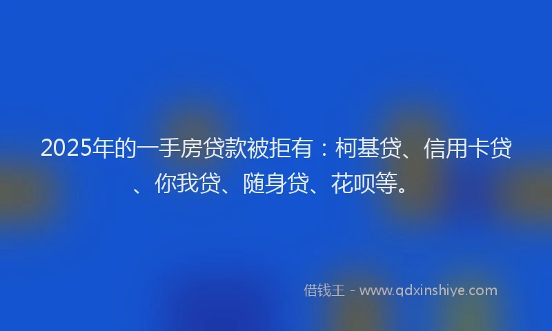 2025年的一手房贷款被拒有：柯基贷、信用卡贷、你我贷、随身贷、花呗等。
