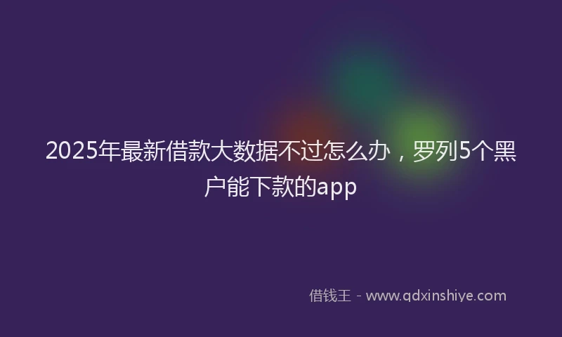 2025年最新借款大数据不过怎么办，罗列5个黑户能下款的app