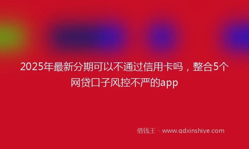 2025年最新分期可以不通过信用卡吗，整合5个网贷口子风控不严的app