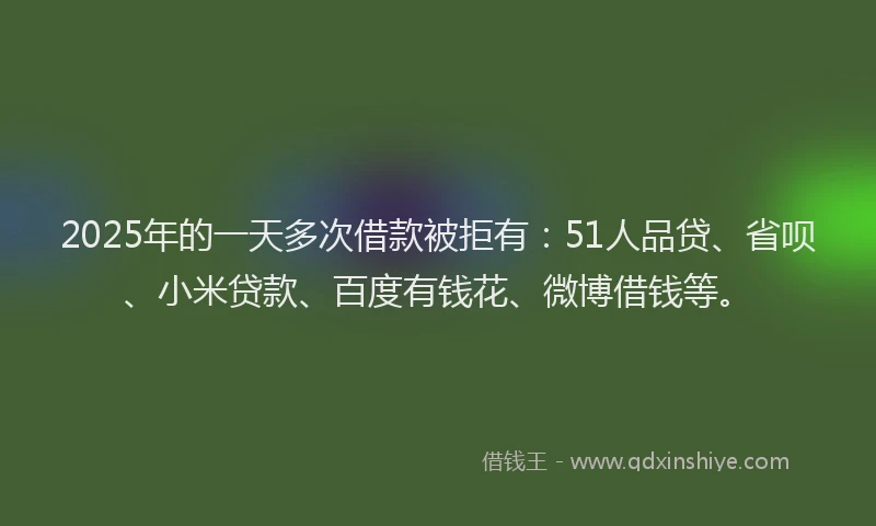 2025年的一天多次借款被拒有：51人品贷、省呗、小米贷款、百度有钱花、微博借钱等。