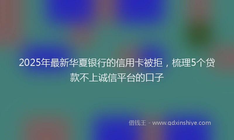 2025年最新华夏银行的信用卡被拒，梳理5个贷款不上诚信平台的口子