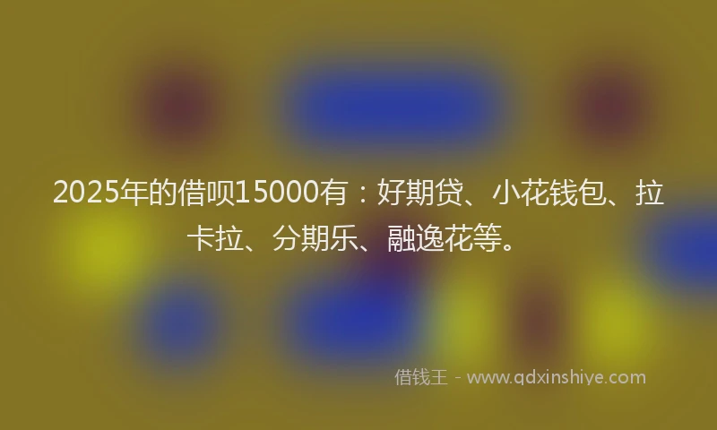 2025年的借呗15000有：好期贷、小花钱包、拉卡拉、分期乐、融逸花等。
