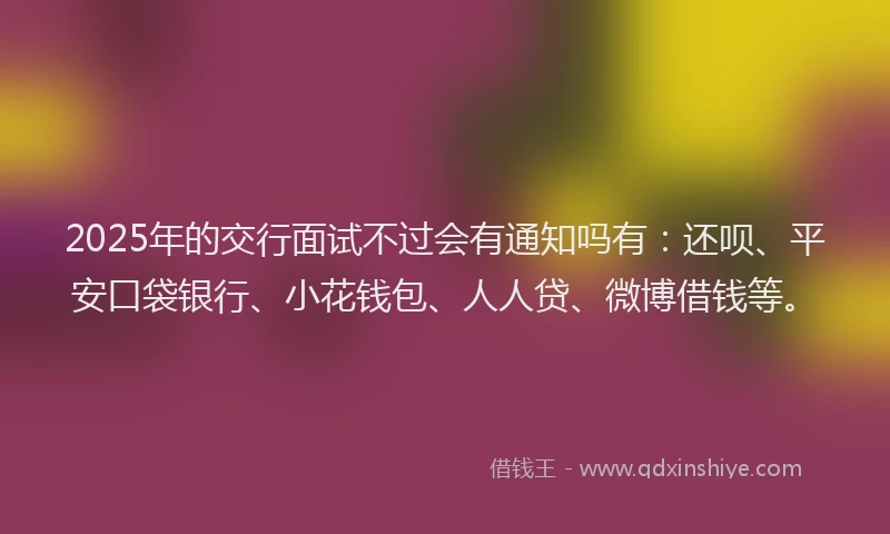 2025年的交行面试不过会有通知吗有：还呗、平安口袋银行、小花钱包、人人贷、微博借钱等。