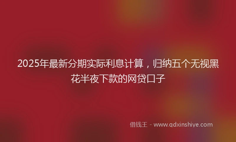 2025年最新分期实际利息计算，归纳五个无视黑花半夜下款的网贷口子