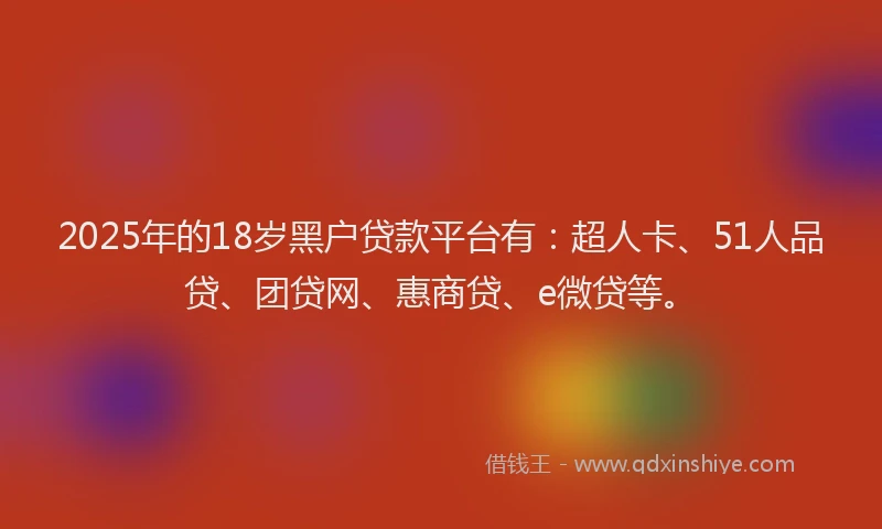 2025年的18岁黑户贷款平台有：超人卡、51人品贷、团贷网、惠商贷、e微贷等。