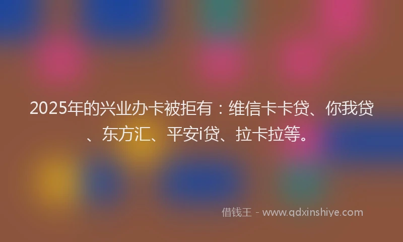 2025年的兴业办卡被拒有：维信卡卡贷、你我贷、东方汇、平安i贷、拉卡拉等。
