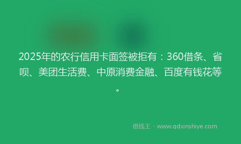 2025年的农行信用卡面签被拒有：360借条、省呗、美团生活费、中原消费金融、百度有钱花等。