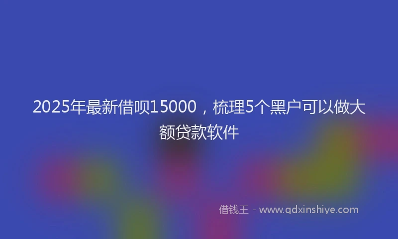 2025年最新借呗15000，梳理5个黑户可以做大额贷款软件