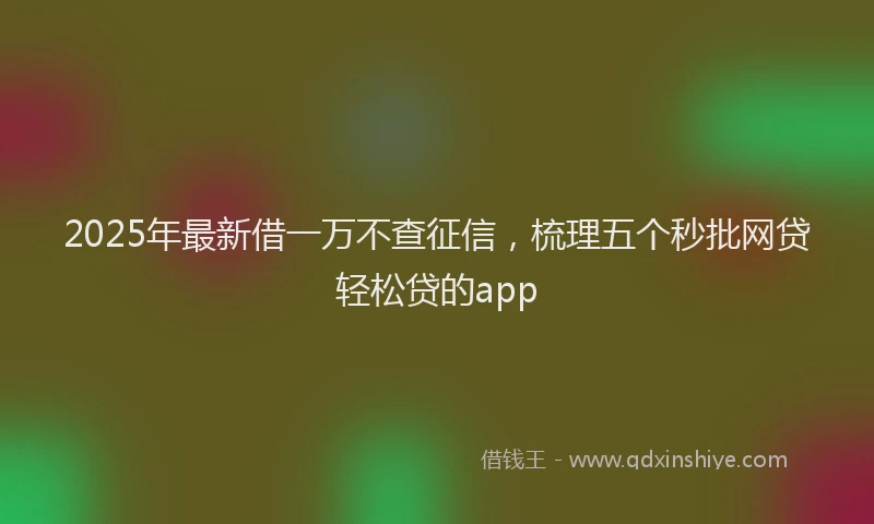 2025年最新借一万不查征信，梳理五个秒批网贷轻松贷的app