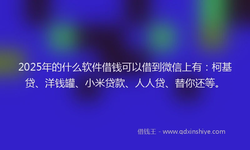 2025年的什么软件借钱可以借到微信上有：柯基贷、洋钱罐、小米贷款、人人贷、替你还等。