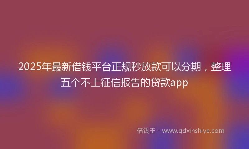 2025年最新借钱平台正规秒放款可以分期，整理五个不上征信报告的贷款app