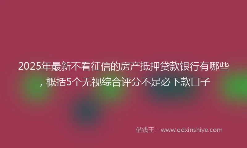 2025年最新不看征信的房产抵押贷款银行有哪些，概括5个无视综合评分不足必下款口子