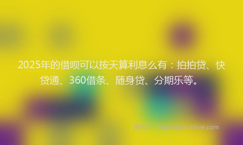 2025年的借呗可以按天算利息么有：拍拍贷、快贷通、360借条、随身贷、分期乐等。