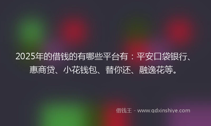 2025年的借钱的有哪些平台有：平安口袋银行、惠商贷、小花钱包、替你还、融逸花等。