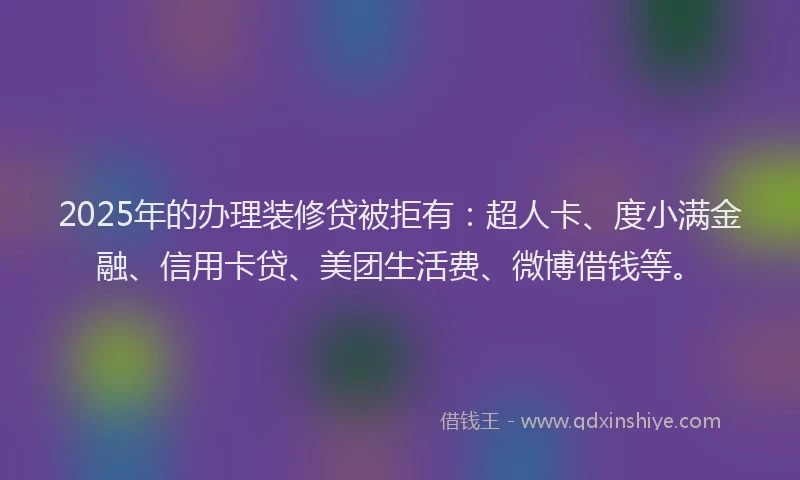 2025年的办理装修贷被拒有：超人卡、度小满金融、信用卡贷、美团生活费、微博借钱等。