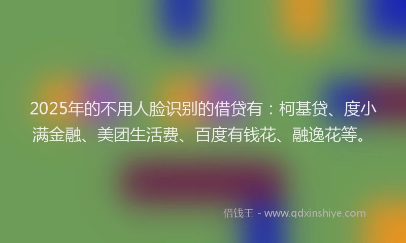 2025年的不用人脸识别的借贷有：柯基贷、度小满金融、美团生活费、百度有钱花、融逸花等。