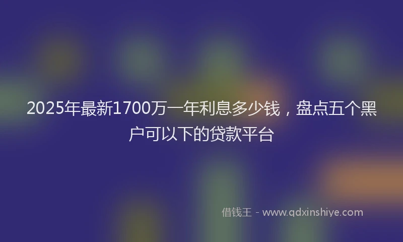 2025年最新1700万一年利息多少钱，盘点五个黑户可以下的贷款平台