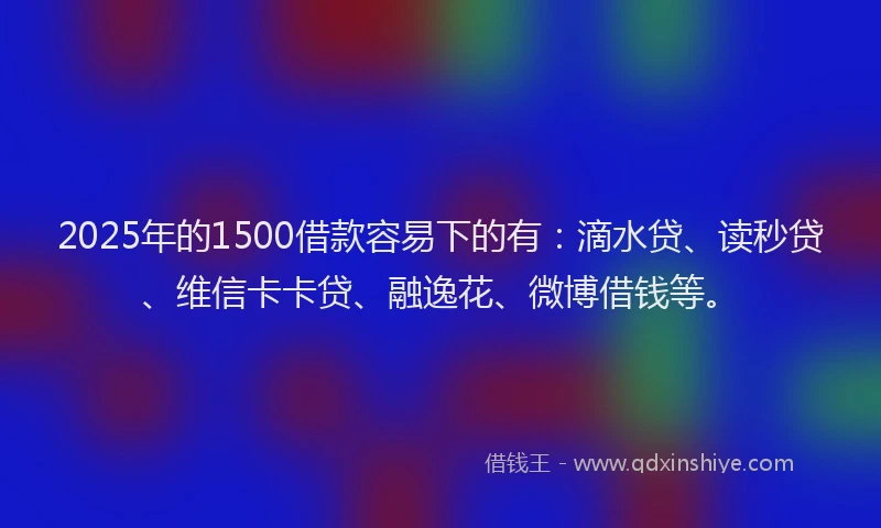 2025年的1500借款容易下的有：滴水贷、读秒贷、维信卡卡贷、融逸花、微博借钱等。