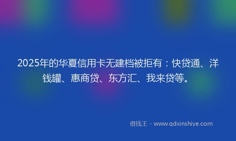 2025年的华夏信用卡无建档被拒有：快贷通、洋钱罐、惠商贷、东方汇、我来贷等。