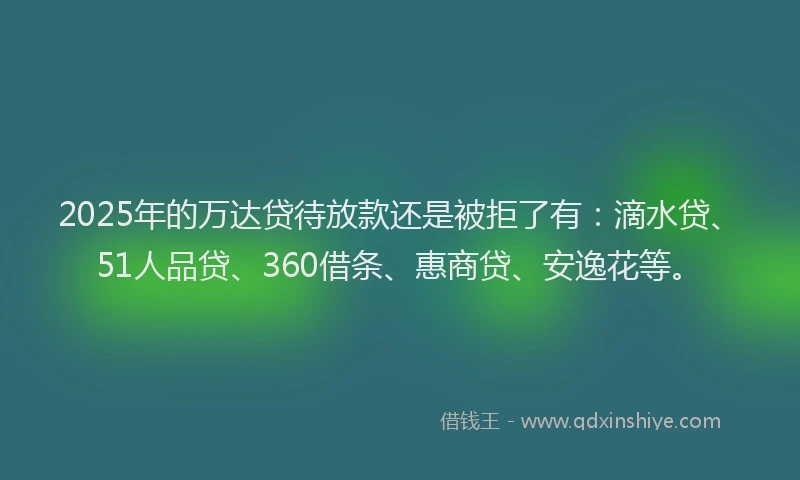 2025年的万达贷待放款还是被拒了有：滴水贷、51人品贷、360借条、惠商贷、安逸花等。