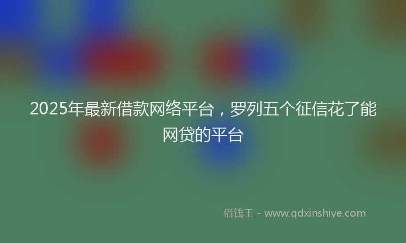 2025年最新借款网络平台，罗列五个征信花了能网贷的平台