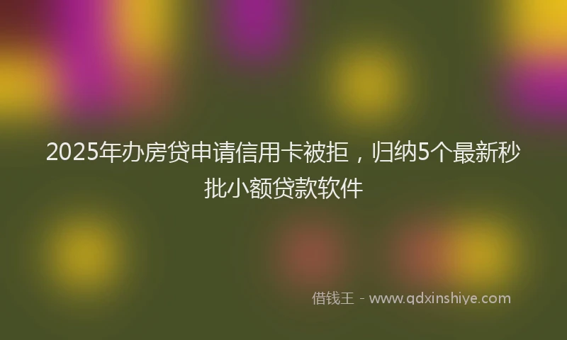 2025年办房贷申请信用卡被拒，归纳5个最新秒批小额贷款软件