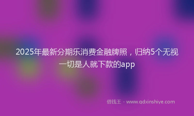 2025年最新分期乐消费金融牌照，归纳5个无视一切是人就下款的app
