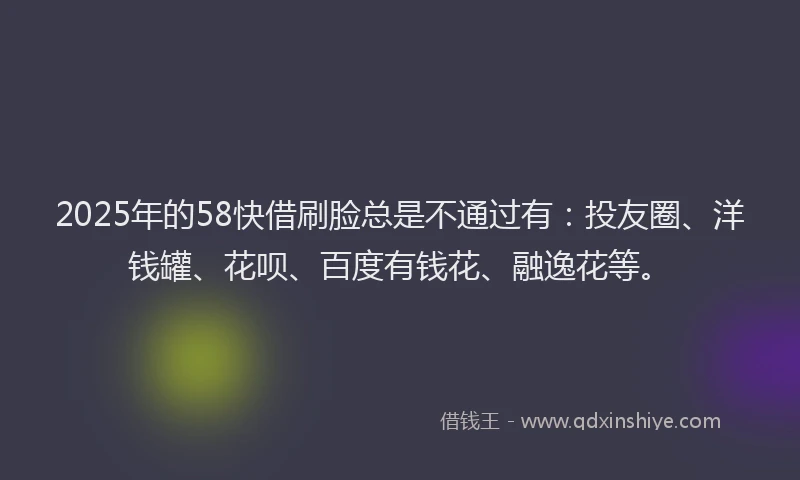 2025年的58快借刷脸总是不通过有：投友圈、洋钱罐、花呗、百度有钱花、融逸花等。
