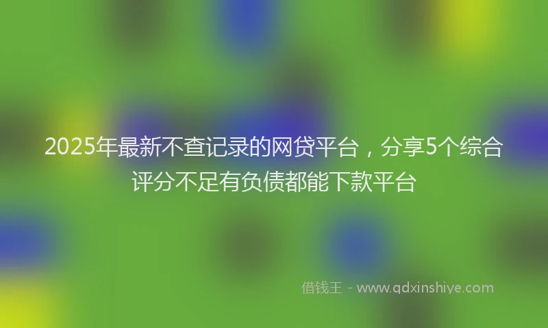 2025年最新不查记录的网贷平台，分享5个综合评分不足有负债都能下款平台